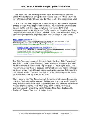 It has been said that ranking matters little if you don’t get the click.
Some Webmasters will shrug their shoulders and say, “Well, I have no
way of tracking that.” Oh yes you do! That is why this report is so vital.
Look at the Top Search Queries screenshot again and see the keyword
phrase “google meta tags” outlined in red. As seen in the Impressions
column to the left, this keyword phrase represents 11% of all
impressions and ranks #1. In the Traffic column on the right you’ll see
the phrase accounts for 20% of the click traffic. This means the listing is
performing better than expected. How so? Let’s look in the SERPs:
The Title Tags are extremely focused. Wait, did I say Title Tags plural?
Yes, I did. You’re probably saying, “Wait a minute! I thought you said
never use more than one Title Tag per page.” That’s right, I did. The
reason two appear here is because I obtained a double-listing in Google
as shown above (two different pages, each with a unique Title) and the
process still works. The best part is this: a double-listing can increase
your click-thru rate by as much as 24%.
Okay, back to the Title Tags. Look at the screenshot above. Do you see
how the Titles are highly focused? Do you see how they are formatted?
They are written in initial caps (capitalizing the first letter of each word)
making them easier to read. Also, they don’t ramble. They give
searchers exactly what they want: “Google Meta Tags Explained &
Analyzed”. Boom. That is a click right there.
The Tested & Trusted Google Optimization Guide
© 2003-2009 WebMarketingNow.com All Rights Reserved Page 163 of 177
 
