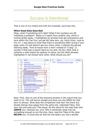 That is one of my mottos and with this example, you’ll see why.
When Good Data Goes Bad
Okay, what if something isn’t right? What if the numbers are off,
indicating a problem? Below is a report from another site, which is
hurting pretty badly. I highlighted six phrases that get impressions and
rank within the Top Five, yet get NO (aka zero, zip, zilch) clicks. Look at
line #7. I was about to write that there is something VERY wrong if your
page ranks #2 and doesn’t get any clicks, when I realized the phrase
showing reads, “how to house train a man” instead of “a dog”. (I
wonder if that was a search done by my wife. Ha Ha.) Well, that is
certainly a solid reason for getting no clicks, but the other phrases
highlighted in red should have clicks. What should you do?
Easy. First, click on one of the keyword phrases in the report that you
want to fix. This will launch Google and show you the SERPs for that
term or phrase. What does the competition look like? Are there any
double listings (two pages from the same site, indented)? Now, find
your site and read your Title aloud. Do the same for the sites that rank
ABOVE you. Chances are, your Title is extremely weak and not
compelling enough to win the click. Now, read the Titles of the sites
BELOW you. It could also be that the site below you has a double-
Google Best Practices Guide
© 2003-2009 WebMarketingNow.com All Rights Reserved Page 164 of 177
 