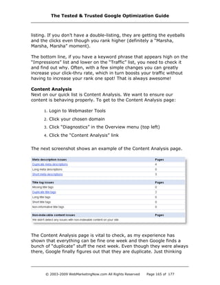 listing. If you don’t have a double-listing, they are getting the eyeballs
and the clicks even though you rank higher (definitely a “Marsha,
Marsha, Marsha” moment).
The bottom line, if you have a keyword phrase that appears high on the
“Impressions” list and lower on the “Traffic” list, you need to check it
and find out why. Often, with a few simple changes you can greatly
increase your click-thru rate, which in turn boosts your traffic without
having to increase your rank one spot! That is always awesome!
Content Analysis
Next on our quick list is Content Analysis. We want to ensure our
content is behaving properly. To get to the Content Analysis page:
1. Login to Webmaster Tools
2. Click your chosen domain
3. Click “Diagnostics” in the Overview menu (top left)
4. Click the “Content Analysis” link
The next screenshot shows an example of the Content Analysis page.
The Content Analysis page is vital to check, as my experience has
shown that everything can be fine one week and then Google finds a
bunch of “duplicate” stuff the next week. Even though they were always
there, Google finally figures out that they are duplicate. Just thinking
The Tested & Trusted Google Optimization Guide
© 2003-2009 WebMarketingNow.com All Rights Reserved Page 165 of 177
 