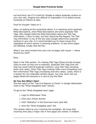 out loud here, but if it is hard for Google to detect duplicate content on
your own site, imagine how difficult or impossible it is to detect across
hundreds of millions of sites.
Food for thought—feast on it.
Okay, so looking at the screenshot above, it is reporting some duplicate
Meta Descriptions, short Meta Descriptions and some duplicate Title
Tags. Why Google listed the Meta Description above the Title Tag
information, I have no idea, but they should be flip-flopped. The Title
Tag information is one of the key ways Google determines duplicate
content on your site. It is recommended you fix those issues first,
regardless of which column is showing problems. To see which pages
are affected, simply click the link.
What if you have limited time and a ton of pages with issues — where
should you start?
Easy.
Start in the Title section: Fix missing Title Tags (those should increase
clicks as soon as they are re-indexed), Duplicate Title Tags (this will
help you avoid internal duplicate content), Long Title Tags (avoiding
lower click rates), Short Title Tags (making Titles more compelling) and
Non-informative Title Tags (increasing click-thru rates). Lastly, there is
a section for non-indexable content issues. You may never see any
pages listed here because it is rare to trip this filter.
Do You See What I See?
The last report of the “Top Five Reports to Check” in Google Webmaster
Tools is the “What Googlebot sees” section.
To get to the “What Googlebot sees” page:
1. Login to Webmaster Tools
2. Click your chosen domain
3. Click “Statistics” in the Overview menu (top left)
4. Click the “What Googlebot sees” link
This section refers to your incoming link campaign. We know that
incoming links play a major role in how pages are ranked. It matters
Google Best Practices Guide
© 2003-2009 WebMarketingNow.com All Rights Reserved Page 166 of 177
 