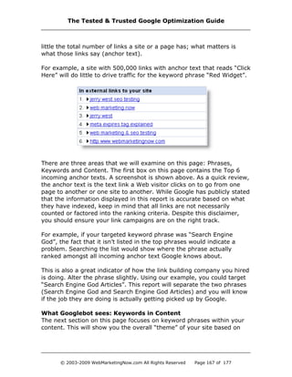 little the total number of links a site or a page has; what matters is
what those links say (anchor text).
For example, a site with 500,000 links with anchor text that reads “Click
Here” will do little to drive traffic for the keyword phrase “Red Widget”.
There are three areas that we will examine on this page: Phrases,
Keywords and Content. The first box on this page contains the Top 6
incoming anchor texts. A screenshot is shown above. As a quick review,
the anchor text is the text link a Web visitor clicks on to go from one
page to another or one site to another. While Google has publicly stated
that the information displayed in this report is accurate based on what
they have indexed, keep in mind that all links are not necessarily
counted or factored into the ranking criteria. Despite this disclaimer,
you should ensure your link campaigns are on the right track.
For example, if your targeted keyword phrase was “Search Engine
God”, the fact that it isn’t listed in the top phrases would indicate a
problem. Searching the list would show where the phrase actually
ranked amongst all incoming anchor text Google knows about.
This is also a great indicator of how the link building company you hired
is doing. Alter the phrase slightly. Using our example, you could target
“Search Engine God Articles”. This report will separate the two phrases
(Search Engine God and Search Engine God Articles) and you will know
if the job they are doing is actually getting picked up by Google.
What Googlebot sees: Keywords in Content
The next section on this page focuses on keyword phrases within your
content. This will show you the overall “theme” of your site based on
The Tested & Trusted Google Optimization Guide
© 2003-2009 WebMarketingNow.com All Rights Reserved Page 167 of 177
 