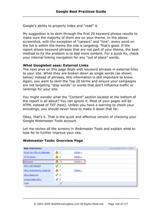 Google’s ability to properly index and “read” it.
My suggestion is to skim through the first 20 keyword phrase results to
make sure the majority of them are on your theme. In the above
screenshot, with the exception of “careers” and “hire”, every word on
the list is within the theme the site is targeting. That’s good. If the
report shows keyword phrases that are not part of your theme, the best
method to fix the problem is to add more content. For a quick fix, check
your internal linking navigation for any “out of place” words.
What Googlebot sees: External Links
The next area on this page deals with keyword phrases in external links
to your site. While they are broken down as single words (as shown
below) instead of phrases, this information is still important to know.
Again, you want to skim the Top 20 terms and ensure your campaigns
are not targeting “stop words” or words that don’t influence traffic or
rankings for your site.
You might wonder what the “Content” section located at the bottom of
the report is all about? You can ignore it. Most of your pages will be
HTML instead of TXT (text). Unless you have a warning to check your
encodings, you should never have to make it down that far.
Okay, that’s it. That is the quick and effective version of checking your
Google Webmaster Tools account.
Let me review all the screens in Webmaster Tools and explain what to
look for to further improve your site.
Webmaster Tools: Overview Page
Google Best Practices Guide
© 2003-2009 WebMarketingNow.com All Rights Reserved Page 168 of 177
 