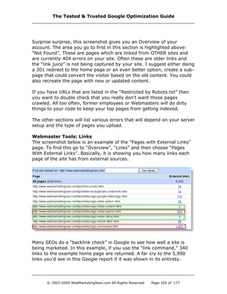 Surprise surprise, this screenshot gives you an Overview of your
account. The area you go to first in this section is highlighted above:
“Not Found”. These are pages which are linked from OTHER sites and
are currently 404 errors on your site. Often these are older links and
the “link juice” is not being captured by your site. I suggest either doing
a 301 redirect to the home page or an even better option, create a sub-
page that could convert the visitor based on the old content. You could
also recreate the page with new or updated content.
If you have URLs that are listed in the “Restricted by Robots.txt” then
you want to double check that you really don’t want those pages
crawled. All too often, former employees or Webmasters will do dirty
things to your code to keep your top pages from getting indexed.
The other sections will list various errors that will depend on your server
setup and the type of pages you upload.
Webmaster Tools: Links
The screenshot below is an example of the “Pages with External Links”
page. To find this go to “Overview”, “Links” and then choose “Pages
With External Links”. Basically, it is showing you how many links each
page of the site has from external sources.
Many SEOs do a “backlink check” in Google to see how well a site is
being marketed. In this example, if you use the “link command,” 340
links to the example home page are returned. A far cry to the 5,900
links you’d see in this Google report if it was shown in its entirety.
The Tested & Trusted Google Optimization Guide
© 2003-2009 WebMarketingNow.com All Rights Reserved Page 169 of 177
 