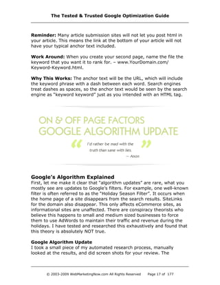 Reminder: Many article submission sites will not let you post html in
your article. This means the link at the bottom of your article will not
have your typical anchor text included.
Work Around: When you create your second page, name the file the
keyword that you want it to rank for. – www.YourDomain.com/
Keyword-Keyword.html.
Why This Works: The anchor text will be the URL, which will include
the keyword phrase with a dash between each word. Search engines
treat dashes as spaces, so the anchor text would be seen by the search
engine as “keyword keyword” just as you intended with an HTML tag.
Google’s Algorithm Explained
First, let me make it clear that “algorithm updates” are rare, what you
mostly see are updates to Google’s filters. For example, one well-known
filter is often referred to as the “Holiday Season Filter”. It occurs when
the home page of a site disappears from the search results. SiteLinks
for the domain also disappear. This only affects eCommerce sites, as
informational sites are unaffected. There are conspiracy theorists who
believe this happens to small and medium sized businesses to force
them to use AdWords to maintain their traffic and revenue during the
holidays. I have tested and researched this exhaustively and found that
this theory is absolutely NOT true.
Google Algorithm Update
I took a small piece of my automated research process, manually
looked at the results, and did screen shots for your review. The
The Tested & Trusted Google Optimization Guide
© 2003-2009 WebMarketingNow.com All Rights Reserved Page 17 of 177
 