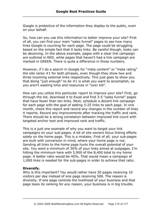 Google is protective of the information they display to the public, even
on your behalf.
So, how can you use this information to better improve your site? First
of all, you can find your main “sales funnel” pages to see how many
links Google is counting for each page. The page could be struggling
based on the simple fact that it lacks links. Be careful though, looks can
be deceiving. In the above example, pages with a clear link campaign
are outlined in RED, while pages that haven’t had a link campaign are
marked in GREEN. There is quite a difference in those numbers.
However, if I do a search in Google for “meta content” or “meta rating”
the site ranks #1 for both phrases, even though they show two and
three incoming external links respectively. This just goes to show you
that doing “just enough” to be #1 is what you want to accomplish, so
you aren’t wasting time and resources in “over kill”.
How can you utilize this particular report to improve your site? First, go
through the list, download it to Excel and find 3-5 “sales funnel” pages
that have fewer than ten links. Next, schedule a decent link campaign
for each page with the goal of adding 5-25 links to each page. In one
month, check this report and record any changes in the number of links
it reports. Record any improvements after tracking the traffic and rank.
There should be a strong correlation between improved link count with
targeted anchor text and improved rank and traffic.
This is a just one example of why you want to target your link
campaigns on your sub-pages. A lot of site owners focus linking efforts
solely on the home page. This is a mistake. First of all, your sub-pages
are built with conversion in mind, where your home page is not.
Sending all links to the home page hurts the overall potential of your
site. You want a minimum of 30% of your links aimed at subpages. I’m
hitting the minimum here with 5,900 of the 8,400 total to my home
page. A better ratio would be 40%. That would mean a campaign of
1,000 links is needed for the sub-pages in order to achieve that ratio.
Diversify.
Why is this important? You would rather have 50 pages receiving 10
visitors per day instead of one page receiving 500. The reason is
diversity. If one page controls the livelihood of your business and that
page loses its ranking for any reason, your business is in big trouble.
Google Best Practices Guide
© 2003-2009 WebMarketingNow.com All Rights Reserved Page 170 of 177
 