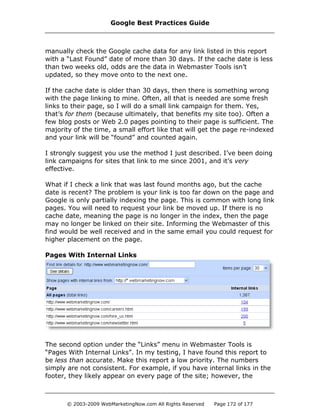 manually check the Google cache data for any link listed in this report
with a “Last Found” date of more than 30 days. If the cache date is less
than two weeks old, odds are the data in Webmaster Tools isn’t
updated, so they move onto to the next one.
If the cache date is older than 30 days, then there is something wrong
with the page linking to mine. Often, all that is needed are some fresh
links to their page, so I will do a small link campaign for them. Yes,
that’s for them (because ultimately, that benefits my site too). Often a
few blog posts or Web 2.0 pages pointing to their page is sufficient. The
majority of the time, a small effort like that will get the page re-indexed
and your link will be “found” and counted again.
I strongly suggest you use the method I just described. I’ve been doing
link campaigns for sites that link to me since 2001, and it’s very
effective.
What if I check a link that was last found months ago, but the cache
date is recent? The problem is your link is too far down on the page and
Google is only partially indexing the page. This is common with long link
pages. You will need to request your link be moved up. If there is no
cache date, meaning the page is no longer in the index, then the page
may no longer be linked on their site. Informing the Webmaster of this
find would be well received and in the same email you could request for
higher placement on the page.
Pages With Internal Links
The second option under the “Links” menu in Webmaster Tools is
“Pages With Internal Links”. In my testing, I have found this report to
be less than accurate. Make this report a low priority. The numbers
simply are not consistent. For example, if you have internal links in the
footer, they likely appear on every page of the site; however, the
Google Best Practices Guide
© 2003-2009 WebMarketingNow.com All Rights Reserved Page 172 of 177
 