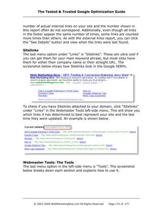 number of actual internal links on your site and the number shown in
this report often do not correspond. Additionally, even though all links
in the footer appear the same number of times, some links are counted
more times than others. As with the external links report, you can click
the “See Details” button and view when the links were last found.
Sitelinks
The last menu option under “Links” is “Sitelinks”. These are ultra cool if
you can get them for your main keyword phrase, but most sites have
them for either their company name or their straight URL. The
screenshot below shows how Sitelinks look in the Google SERPs.
To check if you have Sitelinks attached to your domain, click “Sitelinks”
under “Links” in the Webmaster Tools left-side menu. This will show you
which links it has determined to best represent your site and the last
time they were updated. An example is shown below.
Webmaster Tools: The Tools
The last menu option in the left-side menu is “Tools”. The screenshot
below breaks down each section and explains how to use it.
The Tested & Trusted Google Optimization Guide
© 2003-2009 WebMarketingNow.com All Rights Reserved Page 173 of 177
 
