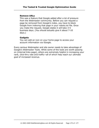 Remove URLs
This was a feature that Google added after a lot of pressure
from the Webmaster community. Before you can request a
page be removed from Google’s index, you have to block
Google from indexing that page in your robots.txt file. Once
you make the request, Google states it will take 3-5
business days. (You should actually give it about 7-10
days.)
Gadgets
You can add an icon on your home page to access your
account information via iGoogle.
Every serious Webmaster and site owner needs to take advantage of
Google’s Webmaster Tools. While some of the tools are worth passing
on (internal links page), others are extremely helpful in increasing your
rank, click-thru rate and traffic—all of which help reach our ultimate
goal of increased revenue.
The Tested & Trusted Google Optimization Guide
© 2003-2009 WebMarketingNow.com All Rights Reserved Page 175 of 177
 