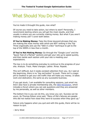 You’ve made it throught the guide, now what?
Of course you need to take action, but where to start? Personally, I
recommend starting where you will get the most results, and that
usually is where you are currently making money. But what if you aren’t
making money yet? I cover both below:
If You’re Making Money: Take the three keyword phrases that you
are making the most money with which are NOT ranking in the Top
Three organically and use the “SEO in a Box” technique to get to the
top of the SERPs in less than a month.
If You’re Not Making Money: Go through the “Google Love” and the
“Quick Test of a Market” sections and get your site up to speed quickly,
and then tackle each section until your site is meeting your
expectations.
The key is to do something everyday to continue to the progress of your
site. Analyze. Track. Make changes. Lather. Rinse. Repeat.
This isn’t difficult, but it needs constant attention from you. As I said at
the beginning, there is no “big red button” to push. There isn’t a magic
pill to swallow to get your site traffic that will make you money. It takes
work and dedication, the same as any successful business.
If you get stuck, I am available for consulting sessions, just email me.
And I also have a private membership site, the SEO Revolution, which
includes a forum where you can ask questions and they are answered
by me personally, as well as other members.
The bottom line is you can do this, you know you can. Success can be
yours. As Thomas Edison once said, “Many of life’s failures are people
who did not realize how close they were to success when they gave up.”
Failure only happens when you quit and with this guide, there will be no
reason to quit.
- Jerry West
The Tested & Trusted Google Optimization Guide
© 2003-2009 WebMarketingNow.com All Rights Reserved Page 177 of 177
 