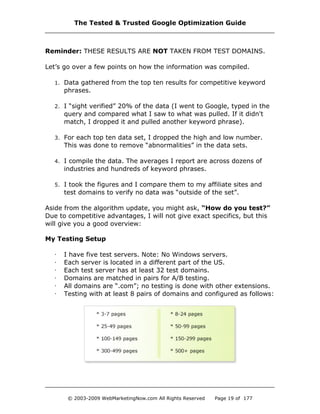 Reminder: THESE RESULTS ARE NOT TAKEN FROM TEST DOMAINS.
Let’s go over a few points on how the information was compiled.
1. Data gathered from the top ten results for competitive keyword
phrases.
2. I “sight verified” 20% of the data (I went to Google, typed in the
query and compared what I saw to what was pulled. If it didn't
match, I dropped it and pulled another keyword phrase).
3. For each top ten data set, I dropped the high and low number.
This was done to remove “abnormalities” in the data sets.
4. I compile the data. The averages I report are across dozens of
industries and hundreds of keyword phrases.
5. I took the figures and I compare them to my affiliate sites and
test domains to verify no data was “outside of the set”.
Aside from the algorithm update, you might ask, “How do you test?”
Due to competitive advantages, I will not give exact specifics, but this
will give you a good overview:
My Testing Setup
· I have five test servers. Note: No Windows servers.
· Each server is located in a different part of the US.
· Each test server has at least 32 test domains.
· Domains are matched in pairs for A/B testing.
· All domains are “.com”; no testing is done with other extensions.
· Testing with at least 8 pairs of domains and configured as follows:
The Tested & Trusted Google Optimization Guide
© 2003-2009 WebMarketingNow.com All Rights Reserved Page 19 of 177
 