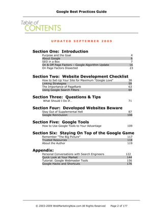 U P D A T E D S E P T E M B E R 2 0 0 9
Section One: Introduction
Purpose and the Goal 4
About Google 6
SEO in a Box 7
On & Off Page Factors – Google Algorithm Update 16
On Page Factors Dissected 23
Section Two: Website Development Checklist
How to Set-Up Your Site for Maximum "Google Love" 38
Linking Strategies 59
The Importance of PageRank 63
Using Google Search Filters 69
Section Three: Questions & Tips
What Should I Do If… 71
Section Four: Developed Websites Beware
Stay Out of Supplemental Hell 87
Google Reinclusion 106
Section Five: Google Tools
How to Use Google Tools to Your Advantage 109
Section Six: Staying On Top of the Google Game
Remember “The Big Picture” 117
Trusted Resources 118
About the Author 119
Appendix:
Personal Conversations with Search Engineers 122
Quick Look at Your Market 144
Tutorial: Google Webmaster Tools 156
Google Hacks and Shortcuts 176
Google Best Practices Guide
© 2003-2009 WebMarketingNow.com All Rights Reserved Page 2 of 177
 
