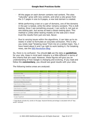 · All the pages on each domain contains real content. The sites
“naturally” grow with new content, and when a site grows from
the 3-7 pages in size to 8 pages, a new test domain is created.
· While performing a test on a pair of domains, one of the domains
in the pair is tested, while the other remains constant. This is A/B
testing. Once I see something unusual, I can verify it, not just on
one testing pair, but across at least a dozen testing pairs. This
method is unlike other testing models on the web and I never
trust the results from just one test. Never.
· Due to varying issues within the algorithms, it can take up to six
weeks in order to formulate an accurate conclusion. This is why
you rarely read “breaking news” from me on a certain topic. Yes, I
have heard about it and I go right to work testing it. For breaking
news, see the SEO Revolution Blog.
So, there is no confusion: You should not use the data as guidelines
for your site. Keep in mind each industry is a little different in terms of
the criteria that are used. However, these figures will give you an
understanding of how Google is changing and evolving. If you read and
follow the commentary, you should see good results with your sites.
The following twelve areas are analyzed:
* Total Words includes ALL words on the page. Keyword Density percentage is calculated with all "stop
words" removed.
Google Best Practices Guide
© 2003-2009 WebMarketingNow.com All Rights Reserved Page 20 of 177
 