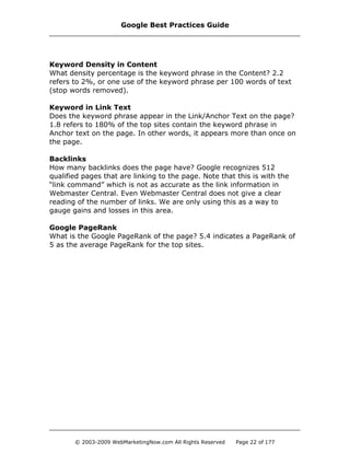Keyword Density in Content
What density percentage is the keyword phrase in the Content? 2.2
refers to 2%, or one use of the keyword phrase per 100 words of text
(stop words removed).
Keyword in Link Text
Does the keyword phrase appear in the Link/Anchor Text on the page?
1.8 refers to 180% of the top sites contain the keyword phrase in
Anchor text on the page. In other words, it appears more than once on
the page.
Backlinks
How many backlinks does the page have? Google recognizes 512
qualified pages that are linking to the page. Note that this is with the
“link command” which is not as accurate as the link information in
Webmaster Central. Even Webmaster Central does not give a clear
reading of the number of links. We are only using this as a way to
gauge gains and losses in this area.
Google PageRank
What is the Google PageRank of the page? 5.4 indicates a PageRank of
5 as the average PageRank for the top sites.
Google Best Practices Guide
© 2003-2009 WebMarketingNow.com All Rights Reserved Page 22 of 177
 