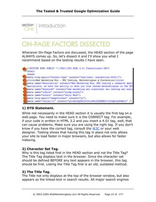 Whenever On-Page Factors are discussed, the HEAD section of the page
ALWAYS comes up. So, let’s dissect it and I'll show you what I
recommend based on the testing results I have seen.
1) DTD Statement.
While not necessarily in the HEAD section it is usually the first tag on a
web page. You need to make sure it is the CORRECT tag. For example,
if your code is written in HTML 3.2 and you insert a 4.01 tag, well, that
can cause problems. Make sure you are using the right tag. If you don't
know if you have the correct tag, consult the W3C or your web
designer. Testing shows that having this tag in place not only allows
your site to load faster in major browsers, but also allows for faster
indexing.
2) Character Set Tag.
Why is this tag listed first in the HEAD section and not the Title Tag?
The Title Tag displays text in the browser. Since the character set
should be defined BEFORE any text appears in the browser, this tag
should be first. Listing the Title Tag first is an old, outdated method.
3) The Title Tag.
The Title not only displays at the top of the browser window, but also
appears as the linked text in search results. All major search engines
The Tested & Trusted Google Optimization Guide
© 2003-2009 WebMarketingNow.com All Rights Reserved Page 23 of 177
 