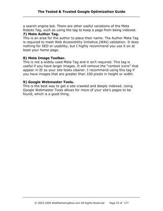 a search engine bot. There are other useful variations of the Meta
Robots Tag, such as using the tag to keep a page from being indexed.
7) Meta Author Tag.
This is an area for the author to place their name. The Author Meta Tag
is required to meet Web Accessibility Initiative (WAI) validation. It does
nothing for SEO or usability, but I highly recommend you use it on at
least your home page.
8) Meta Image Toolbar.
This is not a widely used Meta Tag and it isn't required. This tag is
useful if you have larger images. It will remove the “context icons” that
appear in IE so your site looks cleaner. I recommend using this tag if
you have images that are greater than 100 pixels in height or width.
9) Google Webmaster Tools.
This is the best way to get a site crawled and deeply indexed. Using
Google Webmaster Tools allows for more of your site’s pages to be
found, which is a good thing.
The Tested & Trusted Google Optimization Guide
© 2003-2009 WebMarketingNow.com All Rights Reserved Page 25 of 177
 