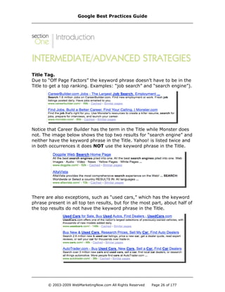 Title Tag.
Due to “Off Page Factors” the keyword phrase doesn’t have to be in the
Title to get a top ranking. Examples: “job search” and “search engine”).
Notice that Career Builder has the term in the Title while Monster does
not. The image below shows the top two results for “search engine” and
neither have the keyword phrase in the Title. Yahoo! is listed twice and
in both occurrences it does NOT use the keyword phrase in the Title.
There are also exceptions, such as “used cars,” which has the keyword
phrase present in all top ten results, but for the most part, about half of
the top results do not have the keyword phrase in the Title.
Google Best Practices Guide
© 2003-2009 WebMarketingNow.com All Rights Reserved Page 26 of 177
 