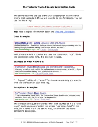 The above disallows the use of the ODP’s Description in any search
engine that supports it. If you just want to do this for Google, you can
use this Meta Tag:
Tip: Read Google’s information about the Title and Description.
Good Example:
Notice how the Title is concise and uses the power word “tips”. While
the Description is too long, it is also well focused.
Example of What Not to do:
“ … Beyond Traditional ...” what? This is an example why you want to
limit the characters of your Title Tag.
Exceptional Examples:
The Venetian uses just four words (“the” isn’t counted as it is a “stop
word”) and it does not mention the phrase “Las Vegas hotel” in the
Title, yet it ranks #2 in the SERPs. Also, take note of the highly
compelling description.
The Tested & Trusted Google Optimization Guide
© 2003-2009 WebMarketingNow.com All Rights Reserved Page 29 of 177
 