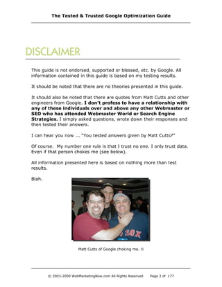 This guide is not endorsed, supported or blessed, etc. by Google. All
information contained in this guide is based on my testing results.
It should be noted that there are no theories presented in this guide.
It should also be noted that there are quotes from Matt Cutts and other
engineers from Google. I don’t profess to have a relationship with
any of these individuals over and above any other Webmaster or
SEO who has attended Webmaster World or Search Engine
Strategies. I simply asked questions, wrote down their responses and
then tested their answers.
I can hear you now ... “You tested answers given by Matt Cutts?”
Of course. My number one rule is that I trust no one. I only trust data.
Even if that person chokes me (see below).
All information presented here is based on nothing more than test
results.
Blah.
Matt Cutts of Google choking me. 
The Tested & Trusted Google Optimization Guide
© 2003-2009 WebMarketingNow.com All Rights Reserved Page 3 of 177
 