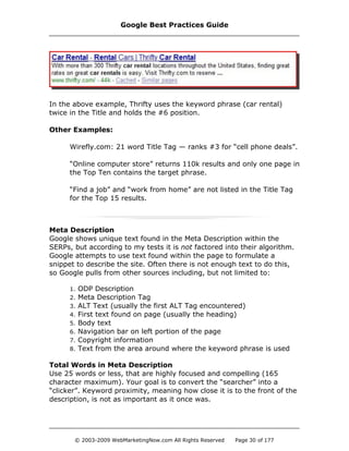 In the above example, Thrifty uses the keyword phrase (car rental)
twice in the Title and holds the #6 position.
Other Examples:
Wirefly.com: 21 word Title Tag — ranks #3 for “cell phone deals”.
“Online computer store” returns 110k results and only one page in
the Top Ten contains the target phrase.
“Find a job” and “work from home” are not listed in the Title Tag
for the Top 15 results.
Meta Description
Google shows unique text found in the Meta Description within the
SERPs, but according to my tests it is not factored into their algorithm.
Google attempts to use text found within the page to formulate a
snippet to describe the site. Often there is not enough text to do this,
so Google pulls from other sources including, but not limited to:
1. ODP Description
2. Meta Description Tag
3. ALT Text (usually the first ALT Tag encountered)
4. First text found on page (usually the heading)
5. Body text
6. Navigation bar on left portion of the page
7. Copyright information
8. Text from the area around where the keyword phrase is used
Total Words in Meta Description
Use 25 words or less, that are highly focused and compelling (165
character maximum). Your goal is to convert the “searcher” into a
“clicker”. Keyword proximity, meaning how close it is to the front of the
description, is not as important as it once was.
Google Best Practices Guide
© 2003-2009 WebMarketingNow.com All Rights Reserved Page 30 of 177
 