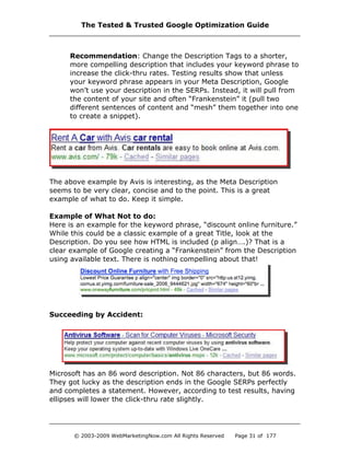 Recommendation: Change the Description Tags to a shorter,
more compelling description that includes your keyword phrase to
increase the click-thru rates. Testing results show that unless
your keyword phrase appears in your Meta Description, Google
won’t use your description in the SERPs. Instead, it will pull from
the content of your site and often “Frankenstein” it (pull two
different sentences of content and “mesh” them together into one
to create a snippet).
The above example by Avis is interesting, as the Meta Description
seems to be very clear, concise and to the point. This is a great
example of what to do. Keep it simple.
Example of What Not to do:
Here is an example for the keyword phrase, “discount online furniture.”
While this could be a classic example of a great Title, look at the
Description. Do you see how HTML is included (p align….)? That is a
clear example of Google creating a “Frankenstein” from the Description
using available text. There is nothing compelling about that!
Succeeding by Accident:
Microsoft has an 86 word description. Not 86 characters, but 86 words.
They got lucky as the description ends in the Google SERPs perfectly
and completes a statement. However, according to test results, having
ellipses will lower the click-thru rate slightly.
The Tested & Trusted Google Optimization Guide
© 2003-2009 WebMarketingNow.com All Rights Reserved Page 31 of 177
 