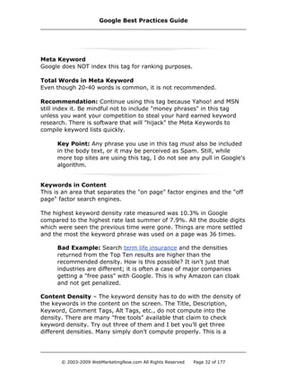 Meta Keyword
Google does NOT index this tag for ranking purposes.
Total Words in Meta Keyword
Even though 20-40 words is common, it is not recommended.
Recommendation: Continue using this tag because Yahoo! and MSN
still index it. Be mindful not to include "money phrases" in this tag
unless you want your competition to steal your hard earned keyword
research. There is software that will "hijack" the Meta Keywords to
compile keyword lists quickly.
Key Point: Any phrase you use in this tag must also be included
in the body text, or it may be perceived as Spam. Still, while
more top sites are using this tag, I do not see any pull in Google's
algorithm.
Keywords in Content
This is an area that separates the "on page" factor engines and the "off
page" factor search engines.
The highest keyword density rate measured was 10.3% in Google
compared to the highest rate last summer of 7.9%. All the double digits
which were seen the previous time were gone. Things are more settled
and the most the keyword phrase was used on a page was 36 times.
Bad Example: Search term life insurance and the densities
returned from the Top Ten results are higher than the
recommended density. How is this possible? It isn't just that
industries are different; it is often a case of major companies
getting a "free pass" with Google. This is why Amazon can cloak
and not get penalized.
Content Density – The keyword density has to do with the density of
the keywords in the content on the screen. The Title, Description,
Keyword, Comment Tags, Alt Tags, etc., do not compute into the
density. There are many "free tools" available that claim to check
keyword density. Try out three of them and I bet you’ll get three
different densities. Many simply don’t compute properly. This is a
Google Best Practices Guide
© 2003-2009 WebMarketingNow.com All Rights Reserved Page 32 of 177
 