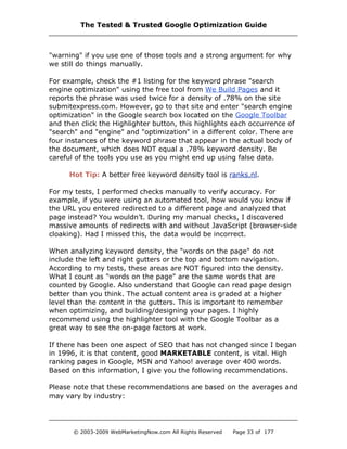 "warning" if you use one of those tools and a strong argument for why
we still do things manually.
For example, check the #1 listing for the keyword phrase "search
engine optimization" using the free tool from We Build Pages and it
reports the phrase was used twice for a density of .78% on the site
submitexpress.com. However, go to that site and enter "search engine
optimization" in the Google search box located on the Google Toolbar
and then click the Highlighter button, this highlights each occurrence of
"search" and "engine" and "optimization" in a different color. There are
four instances of the keyword phrase that appear in the actual body of
the document, which does NOT equal a .78% keyword density. Be
careful of the tools you use as you might end up using false data.
Hot Tip: A better free keyword density tool is ranks.nl.
For my tests, I performed checks manually to verify accuracy. For
example, if you were using an automated tool, how would you know if
the URL you entered redirected to a different page and analyzed that
page instead? You wouldn’t. During my manual checks, I discovered
massive amounts of redirects with and without JavaScript (browser-side
cloaking). Had I missed this, the data would be incorrect.
When analyzing keyword density, the "words on the page" do not
include the left and right gutters or the top and bottom navigation.
According to my tests, these areas are NOT figured into the density.
What I count as "words on the page" are the same words that are
counted by Google. Also understand that Google can read page design
better than you think. The actual content area is graded at a higher
level than the content in the gutters. This is important to remember
when optimizing, and building/designing your pages. I highly
recommend using the highlighter tool with the Google Toolbar as a
great way to see the on-page factors at work.
If there has been one aspect of SEO that has not changed since I began
in 1996, it is that content, good MARKETABLE content, is vital. High
ranking pages in Google, MSN and Yahoo! average over 400 words.
Based on this information, I give you the following recommendations.
Please note that these recommendations are based on the averages and
may vary by industry:
The Tested & Trusted Google Optimization Guide
© 2003-2009 WebMarketingNow.com All Rights Reserved Page 33 of 177
 