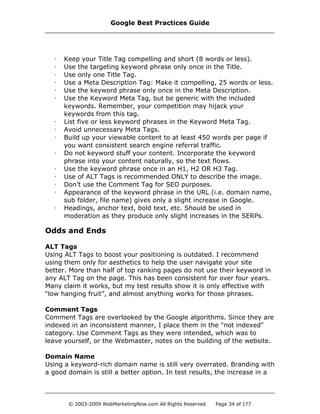 · Keep your Title Tag compelling and short (8 words or less).
· Use the targeting keyword phrase only once in the Title.
· Use only one Title Tag.
· Use a Meta Description Tag: Make it compelling, 25 words or less.
· Use the keyword phrase only once in the Meta Description.
· Use the Keyword Meta Tag, but be generic with the included
keywords. Remember, your competition may hijack your
keywords from this tag.
· List five or less keyword phrases in the Keyword Meta Tag.
· Avoid unnecessary Meta Tags.
· Build up your viewable content to at least 450 words per page if
you want consistent search engine referral traffic.
· Do not keyword stuff your content. Incorporate the keyword
phrase into your content naturally, so the text flows.
· Use the keyword phrase once in an H1, H2 OR H3 Tag.
· Use of ALT Tags is recommended ONLY to describe the image.
· Don’t use the Comment Tag for SEO purposes.
· Appearance of the keyword phrase in the URL (i.e. domain name,
sub folder, file name) gives only a slight increase in Google.
· Headings, anchor text, bold text, etc. Should be used in
moderation as they produce only slight increases in the SERPs.
Odds and Ends
ALT Tags
Using ALT Tags to boost your positioning is outdated. I recommend
using them only for aesthetics to help the user navigate your site
better. More than half of top ranking pages do not use their keyword in
any ALT Tag on the page. This has been consistent for over four years.
Many claim it works, but my test results show it is only effective with
“low hanging fruit”, and almost anything works for those phrases.
Comment Tags
Comment Tags are overlooked by the Google algorithms. Since they are
indexed in an inconsistent manner, I place them in the "not indexed"
category. Use Comment Tags as they were intended, which was to
leave yourself, or the Webmaster, notes on the building of the website.
Domain Name
Using a keyword-rich domain name is still very overrated. Branding with
a good domain is still a better option. In test results, the increase in a
Google Best Practices Guide
© 2003-2009 WebMarketingNow.com All Rights Reserved Page 34 of 177
 