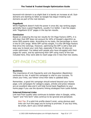 keyword-rich domain is so slight that it is barely an increase at all. Sub-
domains are starting to falter as Google has begun treating sub-
domains as part of the root domain.
PageRank
While PageRank doesn't hold the power it once did, top ranking pages
generally have a good PageRank, usually 4 or better. I see few pages
with “PageRank 0/10” pages in the top ten results.
Conclusion
Based on analyzing the top ten results for On-Page Factors (OPF), it is
still clear that OPF does not account for 40% of Google's algorithm as
some SEO experts state. According to my tests, the percentage is more
in the 8-12% range. While OPF carries weight, it is the Off-Page Factors
that drive the rankings. However, optimizing the OPF is still a fast and
easy way to boost your rank fast, especially if the top 10 sites are
under-optimized. I’ve talked with people who have struggled with their
pages for years, and by optimizing their OPF using many of the tips
included here, they were able to reach page one in less than two weeks.
Backlinks
The importance of Link Popularity and Link Reputation (Backlinks)
continues to rise. A solid link campaign is vital to your success. To
check your links, use Yahoo! since their data is updated daily.
Remember, a good link campaign should extend beyond your home
page. Link campaigns for category pages, articles and press releases
are an excellent idea and it will help funnel back PageRank to your
home page if you use the dynamic linking strategies from Leslie Rohde.
Internal/External Links
Link text from quality sites continues to bolster sites in Google, while,
“spam” and “link farm” sites continue to be ignored and penalized.
Hot Tip: If a solid link profile doesn’t exist, using obvious paid
links can hurt the page you’re trying to promote. If you buy links,
be smart, don’t use a Gmail address.
The Tested & Trusted Google Optimization Guide
© 2003-2009 WebMarketingNow.com All Rights Reserved Page 35 of 177
 
