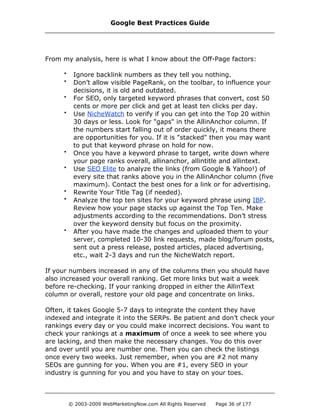 From my analysis, here is what I know about the Off-Page factors:
• Ignore backlink numbers as they tell you nothing.
• Don’t allow visible PageRank, on the toolbar, to influence your
decisions, it is old and outdated.
• For SEO, only targeted keyword phrases that convert, cost 50
cents or more per click and get at least ten clicks per day.
• Use NicheWatch to verify if you can get into the Top 20 within
30 days or less. Look for "gaps" in the AllinAnchor column. If
the numbers start falling out of order quickly, it means there
are opportunities for you. If it is "stacked" then you may want
to put that keyword phrase on hold for now.
• Once you have a keyword phrase to target, write down where
your page ranks overall, allinanchor, allintitle and allintext.
• Use SEO Elite to analyze the links (from Google & Yahoo!) of
every site that ranks above you in the AllinAnchor column (five
maximum). Contact the best ones for a link or for advertising.
• Rewrite Your Title Tag (if needed).
• Analyze the top ten sites for your keyword phrase using IBP.
Review how your page stacks up against the Top Ten. Make
adjustments according to the recommendations. Don’t stress
over the keyword density but focus on the proximity.
• After you have made the changes and uploaded them to your
server, completed 10-30 link requests, made blog/forum posts,
sent out a press release, posted articles, placed advertising,
etc., wait 2-3 days and run the NicheWatch report.
If your numbers increased in any of the columns then you should have
also increased your overall ranking. Get more links but wait a week
before re-checking. If your ranking dropped in either the AllinText
column or overall, restore your old page and concentrate on links.
Often, it takes Google 5-7 days to integrate the content they have
indexed and integrate it into the SERPs. Be patient and don’t check your
rankings every day or you could make incorrect decisions. You want to
check your rankings at a maximum of once a week to see where you
are lacking, and then make the necessary changes. You do this over
and over until you are number one. Then you can check the listings
once every two weeks. Just remember, when you are #2 not many
SEOs are gunning for you. When you are #1, every SEO in your
industry is gunning for you and you have to stay on your toes.
Google Best Practices Guide
© 2003-2009 WebMarketingNow.com All Rights Reserved Page 36 of 177
 