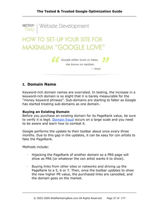 I. Domain Name
Keyword-rich domain names are overrated. In testing, the increase in a
keyword-rich domain is so slight that it is barely measurable for the
“money keyword phrases”. Sub-domains are starting to falter as Google
has started treating sub-domains as one domain.
Buying an Existing Domain
Before you purchase an existing domain for its PageRank value, be sure
to verify it is legit. Domain fraud occurs on a large scale and you need
to be aware and learn how to combat it.
Google performs the update to their toolbar about once every three
months. Due to this gap in the updates, it can be easy for con artists to
fake the PageRank.
Methods include:
· Hijacking the PageRank of another domain so a PR0 page will
show as PR6 (or whatever the con artist wants it to show).
· Buying links from other sites or networks and driving up the
PageRank to a 5, 6 or 7. Then, once the toolbar updates to show
the new higher PR value, the purchased links are cancelled, and
the domain goes on the market.
The Tested & Trusted Google Optimization Guide
© 2003-2009 WebMarketingNow.com All Rights Reserved Page 37 of 177
 