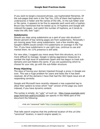If you want to target a keyword phrase, use hyphenated filenames. Of
the sub-pages that rank in the Top Ten, 22% of them had hyphens or
underscores in folder and file names of the URL. In the sub folder and/
or file name, it appears to be fine to separate each word with a hyphen.
Bruce Clay mentioned that he tested up to 14 hyphens and Google still
indexed the pages. Just watch the number of hyphens, as it tends to
make the URL look “ugly”.
Subdomains
Should you stop using subdomains as a part of your site structure?
Eleven percent of top ranking pages are from subdomains. Personally I
am moving away from using subdomains. Just a few months ago,
Google's SERPs would contain 4-6 subdomains on average in the Top
Ten. If you have subdomains in use right now, continue to use and
market them. An 11% presence is still solid.
For new sites, I suggest you move away from this structure, as it is
more difficult to manage. Google is taking aggressive measures to
combat the high level of subdomain Spam and has begun to treat sub-
domains and sub-folders the same. If you are questioning which to
choose for your site, go with the sub-folder structure.
Proxy Hijacking
The days of having your domain hijacked through a proxy in Google are
over. This was a huge problem for years and looks like it has been
resolved. All of the domains I have that had the 302 hijack issue are all
responding correctly.
Google and Microsoft have recently released a new supported tag to
allow their spiders to know which “real” version of the page you want
indexed, if you have dynamic content.
The syntax is simple: An “ugly” url such as: http://www.example.com/
page.html?sid=asdf314159265 can specify in the HEAD part of the
document the following:
That tells search engines that the preferred location of this url (the
“canonical” location, in search engine speak) is:
Google Best Practices Guide
© 2003-2009 WebMarketingNow.com All Rights Reserved Page 40 of 177
 