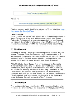 instead of:
This is great news and it should also take care of Proxy Hijacking. Learn
More about the Canonical Tag.
Large domains
Larger domains are holding their ground better in Google despite all the
recent fluctuations. If you have a large domain, check your Google
Webmaster Tools account to ensure the pages that you need indexed
are indexed. It might be time to create a new XML Sitemap. I strongly
suggest regenerating a new XML file every quarter and resubmitting.
II. Site Hosting
According to testing, Google spiders sites regardless of where they are
hosted. Of course, there are exceptions. If you are concerned, it is
recommended to have your own dedicated server and plenty of clean IP
addresses. Use a reputable hosting company that does not recycle
banned IPs, or puts too many Websites on a single IP address.
While Matt Cutts claims Google does not give special preference to
dedicated IPs (meaning only one domain per IP address), here is a
number that makes a person think otherwise. Over 90% of websites
use shared IPs, meaning less than 10% are using a dedicated IP. The
Top 10 results are probably mostly shared IPs too, right? Wrong!
Perform a search for any keyword phrase, run the domain names of the
Top 10 sites into an IP checker and you’ll see that in the majority of
cases, dedicated IPs are the majority of the first page.
III. Site Design
Your text content should outweigh the HTML code, meaning that what
you see in the browser should not be dwarfed by what you see in View
The Tested & Trusted Google Optimization Guide
© 2003-2009 WebMarketingNow.com All Rights Reserved Page 41 of 177
 