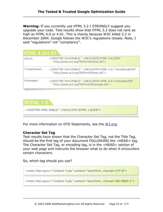 Warning: If you currently use HTML 3.2 I STRONGLY suggest you
upgrade your code. Test results show that HTML 3.2 does not rank as
high as HTML 4.0 or 4.01. This is mainly because W3C killed 3.2 in
December 2004. Google follows the W3C's regulations closely. Note, I
said “regulations” not “compliancy”.
For more information on DTD Statements, see the W3.org.
Character Set Tag
Test results have shown that the Character Set Tag, not the Title Tag,
should be the first tag of your document FOLLOWING the <HEAD> tag.
The Character Set Tag, or encoding tag, is in the <HEAD> section of
your web page and instructs the browser what to do when it encounters
certain characters.
So, which tag should you use?
The Tested & Trusted Google Optimization Guide
© 2003-2009 WebMarketingNow.com All Rights Reserved Page 43 of 177
 