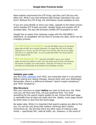 Most experts recommend the UTF-8 tag, but they can’t tell you why.
Allow me: What if you had someone type foreign characters into your
form? Without the UTF-8 tag, the information would probably be lost.
If you are using MySQL to store your data, upgrade to the latest version
which handles UTF-8 data correctly. Google sends and accepts UTF-8
encoded data. The top web browsers handle UTF-8 properly as well.
Google has an easier time indexing a page with the ISO-8859-1
statement, as GoogleBot will not have to encode any data, which can be
a lengthy process.
Validate your code
Use the HTML validation from W3C, but remember that it is not perfect.
Before making any radical changes, discuss them with your Webmaster.
Remember, there is a difference between “search engine compliancy”
and “W3C compliancy”.
Site Structure
Plan your structure on paper before you start to build your site. Make
sure you will have text links, not just graphical links. You need
something for the search engine spiders to eat. Ensure that each page
is reachable from at least one static text link. Ideally, every page should
be three clicks or less from the home page.
Be spider-able. While it is important that search engines are able to find
you, it’s not the only thing that matters. Rankings don't matter,
conversions do. We all know there are other ways of making a sale
online — specifically PPC, referral traffic, etc. However, in the world of
Google Best Practices Guide
© 2003-2009 WebMarketingNow.com All Rights Reserved Page 44 of 177
 