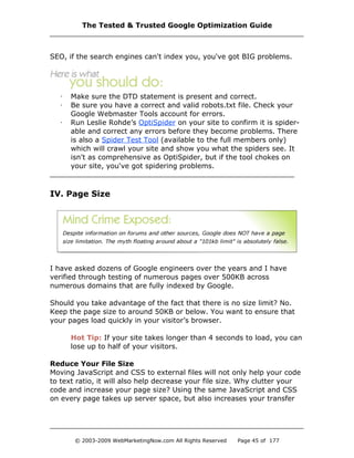 SEO, if the search engines can't index you, you've got BIG problems.
· Make sure the DTD statement is present and correct.
· Be sure you have a correct and valid robots.txt file. Check your
Google Webmaster Tools account for errors.
· Run Leslie Rohde’s OptiSpider on your site to confirm it is spider-
able and correct any errors before they become problems. There
is also a Spider Test Tool (available to the full members only)
which will crawl your site and show you what the spiders see. It
isn't as comprehensive as OptiSpider, but if the tool chokes on
your site, you've got spidering problems.
IV. Page Size
I have asked dozens of Google engineers over the years and I have
verified through testing of numerous pages over 500KB across
numerous domains that are fully indexed by Google.
Should you take advantage of the fact that there is no size limit? No.
Keep the page size to around 50KB or below. You want to ensure that
your pages load quickly in your visitor’s browser.
Hot Tip: If your site takes longer than 4 seconds to load, you can
lose up to half of your visitors.
Reduce Your File Size
Moving JavaScript and CSS to external files will not only help your code
to text ratio, it will also help decrease your file size. Why clutter your
code and increase your page size? Using the same JavaScript and CSS
on every page takes up server space, but also increases your transfer
The Tested & Trusted Google Optimization Guide
© 2003-2009 WebMarketingNow.com All Rights Reserved Page 45 of 177
 