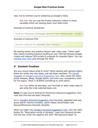 rate, not to mention you’re cluttering up Google’s index.
Hot Tip: You can use the Firefox Extension YSlow to check
variables which are slowing down your load times.
Example of external JavaScript:
Example of external CSS:
My testing shows very positive factors with clean code. “Clean code”
also means avoiding keyword stuffing of your CSS file because Google
crawls and indexes CSS scripts to evaluate for possible Spam. You can
validate your CSS code through the W3C.
V. Content Creation
Are you unsure about what to write? When dealing with general topics,
there are rarely any new ideas, just old ideas rewritten. Try Google
Suggest, or Google’s Keyword Suggestion Tool. Also, check the news,
press releases, Blogs, Google Alerts, and even your competitors’ sites
for hot topics. There is ALWAYS something to write about.
Hot Tip: When all else fails, surf YouTube or other video sites to
see what the most watched topics are.
Note: In case you’re looking for Overture’s Keyword Suggestion Tool,
note that this tool has been removed.
New: Google’s Keyword Suggestion Tool has been upgraded and now
gives search volume numbers, which makes WordTracker and
KeywordDiscovery basically obsolete.
When you login into Google’s Keyword Suggestion Tool, click the radio
button for “Descriptive words or phrases”, type your keyword phrase
into the box, enter the captcha and click “Get Keyword Ideas” to
Google Best Practices Guide
© 2003-2009 WebMarketingNow.com All Rights Reserved Page 46 of 177
 