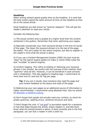 Headlines
When writing content spend quality time on the headline. It is said that
the best writers spend the same amount of time on the headline as they
do on the actual article.
Good headlines are also known as “scanner stoppers”. This will get the
reader’s attention to read your article.
Consider the following tips:
1) The actual content area is graded at a higher level than the content
contained in the gutters. Remember that when optimizing your pages.
2) Naturally incorporate your main keyword phrase in the first 25 words
of the page. The closer the keyword phrase is to the top of the page,
the better. This isn’t solely for the search engines, but also to register in
the reader’s mind what the article is about.
3) If you use a Content Management System (CMS) the text must be
“seen” by the search engine spiders to index it. Some CMSs make the
text “invisible” to search engines.
4) Content Tagging. This refers to bolding or italicizing your keyword
phrase in the content. Be careful with the overuse of this method. Most
“spammy” sites do this. However, it can be beneficial if used correctly
and in moderation. This also applies to heading tags. I recommend no
more than one H1 and one H2 Tag per page.
Tip: If you are in doubt, have someone else read the page and
give honest feedback to the layout and style of the page.
5) Referencing your own pages as an additional source of information is
highly recommended. I recommend using absolute links. See my article
on Absolute vs Relative Linking.
6) Don’t forget that people will actually read your content, so check for
proper grammar, spelling errors, sentence structure and style.
7) Don’t forget the nuts. A “nut graf” is journalism speak for a sentence
or two that helps focuses the article, draws readers in, and lets them
know what the article/content is about. If done correctly and in the first
paragraph, you can lock a reader in with a solid nut.
Google Best Practices Guide
© 2003-2009 WebMarketingNow.com All Rights Reserved Page 48 of 177
 