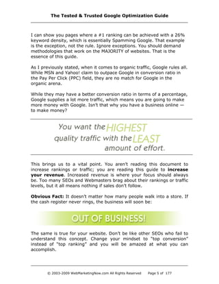 I can show you pages where a #1 ranking can be achieved with a 26%
keyword density, which is essentially Spamming Google. That example
is the exception, not the rule. Ignore exceptions. You should demand
methodologies that work on the MAJORITY of websites. That is the
essence of this guide.
As I previously stated, when it comes to organic traffic, Google rules all.
While MSN and Yahoo! claim to outpace Google in conversion ratio in
the Pay Per Click (PPC) field, they are no match for Google in the
organic arena.
While they may have a better conversion ratio in terms of a percentage,
Google supplies a lot more traffic, which means you are going to make
more money with Google. Isn’t that why you have a business online —
to make money?
This brings us to a vital point. You aren’t reading this document to
increase rankings or traffic; you are reading this guide to increase
your revenue. Increased revenue is where your focus should always
be. Too many SEOs and Webmasters brag about their rankings or traffic
levels, but it all means nothing if sales don’t follow.
Obvious Fact: It doesn’t matter how many people walk into a store. If
the cash register never rings, the business will soon be:
The same is true for your website. Don’t be like other SEOs who fail to
understand this concept. Change your mindset to “top conversion”
instead of “top ranking” and you will be amazed at what you can
accomplish.
The Tested & Trusted Google Optimization Guide
© 2003-2009 WebMarketingNow.com All Rights Reserved Page 5 of 177
 