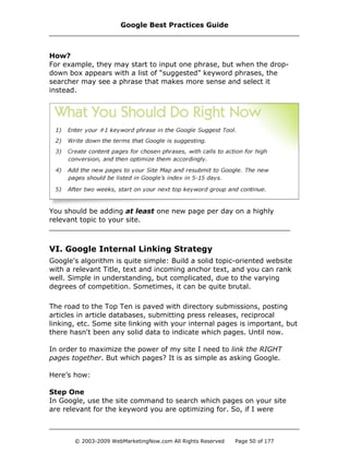 How?
For example, they may start to input one phrase, but when the drop-
down box appears with a list of “suggested” keyword phrases, the
searcher may see a phrase that makes more sense and select it
instead.
You should be adding at least one new page per day on a highly
relevant topic to your site.
VI. Google Internal Linking Strategy
Google's algorithm is quite simple: Build a solid topic-oriented website
with a relevant Title, text and incoming anchor text, and you can rank
well. Simple in understanding, but complicated, due to the varying
degrees of competition. Sometimes, it can be quite brutal.
The road to the Top Ten is paved with directory submissions, posting
articles in article databases, submitting press releases, reciprocal
linking, etc. Some site linking with your internal pages is important, but
there hasn't been any solid data to indicate which pages. Until now.
In order to maximize the power of my site I need to link the RIGHT
pages together. But which pages? It is as simple as asking Google.
Here’s how:
Step One
In Google, use the site command to search which pages on your site
are relevant for the keyword you are optimizing for. So, if I were
Google Best Practices Guide
© 2003-2009 WebMarketingNow.com All Rights Reserved Page 50 of 177
 