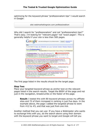 optimizing for the keyword phrase “professionalism tips” I would search
in Google:
Why did I search for “professionalism” and not “professionalism tips?”
That’s easy. I'm looking for “relevant pages” not “exact pages”. This is
generally helpful if your site is less than 500 pages.
The first page listed in the results should be the target page.
Step Two
Place your targeted keyword phrase as anchor text on the relevant
pages listed in the search results. Target the BODY of the page and not
just in the navigation, breadcrumbs or the footer of the page.
Result: I tested this with 80 keyword phrases across my affiliate
sites and 72 of them increased in ranking in just five days. In the
example above, the page I added the targeted phrase to went
from #12 to #5, and that was just from one link.
Another method that you can use: If you have a Webmaster who wants
to exchange links with you, do the search above using their domain
with the keyword phrase you want to target and Google will tell you
The Tested & Trusted Google Optimization Guide
© 2003-2009 WebMarketingNow.com All Rights Reserved Page 51 of 177
 