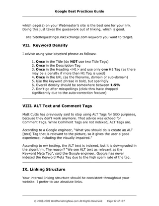 which page(s) on your Webmaster’s site is the best one for your link.
Doing this just takes the guesswork out of linking, which is good.
site:SiteRequestingaLinkExchange.com keyword you want to target.
VII. Keyword Density
I advise using your keyword phrase as follows:
1. Once in the Title (do NOT use two Title Tags)
2. Once in the Description Tag
3. Once in the Heading <H1> and use only one H1 Tag (as there
may be a penalty if more than H1 Tag is used)
4. Once in the URL (as the filename, domain or sub-domain)
5. Use the keyword phrase in bold, but sparingly
6. Overall density should be somewhere between 1-5%
7. Don’t go after misspellings (click-thru have dropped
significantly due to the auto-correction feature)
VIII. ALT Text and Comment Tags
Matt Cutts has previously said to stop using ALT Tags for SEO purposes,
because they don’t work anymore. That advice was echoed for
Comment Tags. While Comment Tags are not indexed, ALT Tags are.
According to a Google engineer, “What you should do is create an ALT
[text] Tag that is relevant to the picture, so it gives the user a good
experience, including the visually impaired.”
According to my testing, the ALT text is indexed, but it is downgraded in
the algorithm. The reason? “We see ALT text as relevant as the
Keyword Meta Tag”, said the Google engineer. Google has never
indexed the Keyword Meta Tag due to the high spam rate of the tag.
IX. Linking Structure
Your internal linking structure should be consistent throughout your
website. I prefer to use absolute links.
Google Best Practices Guide
© 2003-2009 WebMarketingNow.com All Rights Reserved Page 52 of 177
 