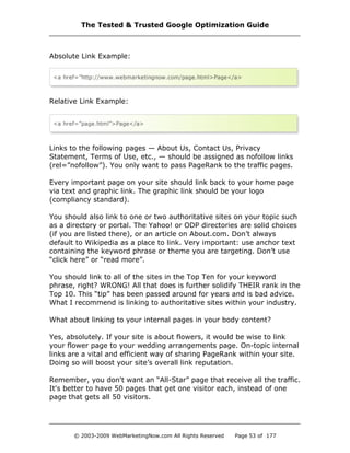 Absolute Link Example:
Relative Link Example:
Links to the following pages — About Us, Contact Us, Privacy
Statement, Terms of Use, etc., — should be assigned as nofollow links
(rel=”nofollow”). You only want to pass PageRank to the traffic pages.
Every important page on your site should link back to your home page
via text and graphic link. The graphic link should be your logo
(compliancy standard).
You should also link to one or two authoritative sites on your topic such
as a directory or portal. The Yahoo! or ODP directories are solid choices
(if you are listed there), or an article on About.com. Don’t always
default to Wikipedia as a place to link. Very important: use anchor text
containing the keyword phrase or theme you are targeting. Don’t use
“click here” or “read more”.
You should link to all of the sites in the Top Ten for your keyword
phrase, right? WRONG! All that does is further solidify THEIR rank in the
Top 10. This “tip” has been passed around for years and is bad advice.
What I recommend is linking to authoritative sites within your industry.
What about linking to your internal pages in your body content?
Yes, absolutely. If your site is about flowers, it would be wise to link
your flower page to your wedding arrangements page. On-topic internal
links are a vital and efficient way of sharing PageRank within your site.
Doing so will boost your site’s overall link reputation.
Remember, you don't want an “All-Star” page that receive all the traffic.
It's better to have 50 pages that get one visitor each, instead of one
page that gets all 50 visitors.
The Tested & Trusted Google Optimization Guide
© 2003-2009 WebMarketingNow.com All Rights Reserved Page 53 of 177
 