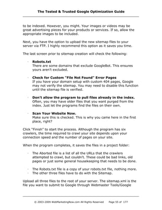 to be indexed. However, you might. Your images or videos may be
great advertising pieces for your products or services. If so, allow the
appropriate images to be included.
Next, you have the option to upload the new sitemap files to your
server via FTP. I highly recommend this option as it saves you time.
The last screen prior to sitemap creation will check the following:
· Robots.txt
There are some domains that exclude GoogleBot. This ensures
yours aren’t excluded.
· Check for Custom "File Not Found" Error Pages
If you have your domain setup with custom 404 pages, Google
may not verify the sitemap. You may need to disable this function
until the sitemap file is verified.
· Don’t allow the program to pull files already in the index.
Often, you may have older files that you want purged from the
index. Just let the programs find the files on their own.
· Scan Your Website Now.
Make sure this is checked. This is why you came here in the first
place, right?
Click “Finish” to start the process. Although the program has six
crawlers, the time required to crawl your site depends upon your
connection speed and the number of pages on your site.
When the program completes, it saves the files in a project folder:
· The Aborted file is a list of all the URLs that the crawlers
attempted to crawl, but couldn't. These could be bad links, old
pages or just some general housekeeping that needs to be done.
· The Robots.txt file is a copy of your robots.txt file, nothing more.
· The other three files have to do with the Sitemap.
Upload all three files to the root of your server. The sitemap.xml is the
file you want to submit to Google through Webmaster Tools/Google
The Tested & Trusted Google Optimization Guide
© 2003-2009 WebMarketingNow.com All Rights Reserved Page 55 of 177
 