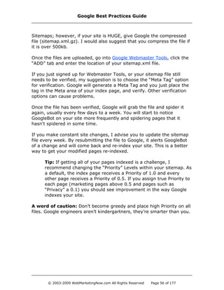 Sitemaps; however, if your site is HUGE, give Google the compressed
file (sitemap.xml.gz). I would also suggest that you compress the file if
it is over 500kb.
Once the files are uploaded, go into Google Webmaster Tools, click the
“ADD” tab and enter the location of your sitemap.xml file.
If you just signed up for Webmaster Tools, or your sitemap file still
needs to be verified, my suggestion is to choose the “Meta Tag” option
for verification. Google will generate a Meta Tag and you just place the
tag in the Meta area of your index page, and verify. Other verification
options can cause problems.
Once the file has been verified, Google will grab the file and spider it
again, usually every few days to a week. You will start to notice
GoogleBot on your site more frequently and spidering pages that it
hasn't spidered in some time.
If you make constant site changes, I advise you to update the sitemap
file every week. By resubmitting the file to Google, it alerts GoogleBot
of a change and will come back and re-index your site. This is a better
way to get your modified pages re-indexed.
Tip: If getting all of your pages indexed is a challenge, I
recommend changing the “Priority” Levels within your sitemap. As
a default, the index page receives a Priority of 1.0 and every
other page receives a Priority of 0.5. If you assign true Priority to
each page (marketing pages above 0.5 and pages such as
“Privacy” a 0.1) you should see improvement in the way Google
indexes your site.
A word of caution: Don’t become greedy and place high Priority on all
files. Google engineers aren’t kindergartners, they’re smarter than you.
Google Best Practices Guide
© 2003-2009 WebMarketingNow.com All Rights Reserved Page 56 of 177
 