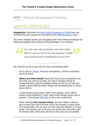 Suggestion: Download my New Linking Strategies of 2008 from the
membership area (access for members of the SEO Revolution only).
Too many website owners are struggling with their linking campaigns by
following outdated and useless linking strategies. For example:
So, what do we do to get links for new and existing sites?
· Go to ODP or Yahoo!, find your competition, and do a backlinks
check on them.
· Where are they linked? Sites that link to your competition are
the ones you want to contact. If a site is already linking to
competing sites, they’re probably willing to link to your site too.
Create a great offer to either replace the competing link or share
space with it.
· I recommend using Yahoo! rather than Google, since Yahoo!
shows all the backlinks in their index while Google shows only a
sample. I have found SEO Elite to be a very useful tool.
· When sending link request emails, be brief. Make it obvious
you’ve seen their site and that you’re not sending a spam email.
If at all possible, find an error on their site and mention it in your
email. The easiest way to do this is to check their site with a bot
for broken links. Most sites will have a few and you can politely
The Tested & Trusted Google Optimization Guide
© 2003-2009 WebMarketingNow.com All Rights Reserved Page 57 of 177
 