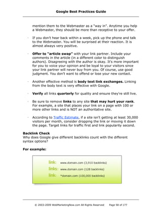 mention them to the Webmaster as a “way in”. Anytime you help
a Webmaster, they should be more than receptive to your offer.
· If you don’t hear back within a week, pick up the phone and talk
to the Webmaster. You will be surprised at their reaction. It is
almost always very positive.
· Offer to “article swap” with your link partner. Include your
comments in the article (in a different color to distinguish
authors). Disagreeing with the author is okay. It's more important
for you to voice your opinion and be loyal to your visitors since
your link partner will never buy from you. Of course, use good
judgment. You don’t want to offend or lose your new contact.
· Another effective method is body text link exchanges. Linking
from the body text is very effective with Google.
· Verify all links quarterly for quality and ensure they're still live.
· Be sure to remove links to any site that may hurt your rank.
For example, a site that places your link on a page with 100 or
more other links and is NOT an authoritative site.
· According to Traffic Estimate, if a site isn’t getting at least 30,000
visitors per month, consider dropping the link or moving it down
the page. Target links for traffic first and link popularity second.
Backlink Check
Why does Google give different backlinks count with the different
syntax options?
For example:
Google Best Practices Guide
© 2003-2009 WebMarketingNow.com All Rights Reserved Page 58 of 177
 