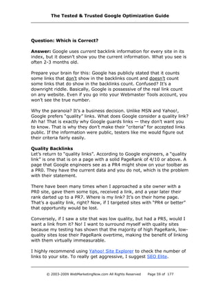 Question: Which is Correct?
Answer: Google uses current backlink information for every site in its
index, but it doesn’t show you the current information. What you see is
often 2-3 months old.
Prepare your brain for this: Google has publicly stated that it counts
some links that don’t show in the backlinks count and doesn’t count
some links that do show in the backlinks count. Confused? It’s a
downright riddle. Basically, Google is possessive of the real link count
on any website. Even if you go into your Webmaster Tools account, you
won’t see the true number.
Why the paranoia? It’s a business decision. Unlike MSN and Yahoo!,
Google prefers “quality” links. What does Google consider a quality link?
Ah ha! That is exactly why Google guards links — they don’t want you
to know. That is why they don’t make their “criteria” for accepted links
public. If the information were public, testers like me would figure out
their criteria fairly easily.
Quality Backlinks
Let’s return to “quality links”. According to Google engineers, a “quality
link” is one that is on a page with a solid PageRank of 4/10 or above. A
page that Google engineers see as a PR4 might show on your toolbar as
a PR0. They have the current data and you do not, which is the problem
with their statement.
There have been many times when I approached a site owner with a
PR0 site, gave them some tips, received a link, and a year later their
rank darted up to a PR7. Where is my link? It’s on their home page.
That’s a quality link, right? Now, if I targeted sites with “PR4 or better”
that opportunity would be lost.
Conversely, if I saw a site that was low quality, but had a PR5, would I
want a link from it? No! I want to surround myself with quality sites
because my testing has shown that the majority of high PageRank, low-
quality sites lose their PageRank overtime, making the benefit of linking
with them virtually immeasurable.
I highly recommend using Yahoo! Site Explorer to check the number of
links to your site. To really get aggressive, I suggest SEO Elite.
The Tested & Trusted Google Optimization Guide
© 2003-2009 WebMarketingNow.com All Rights Reserved Page 59 of 177
 