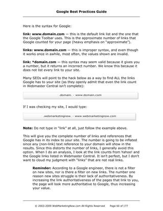 Here is the syntax for Google:
link: www.domain.com — this is the default link list and the one that
the Google Toolbar uses. This is the approximate number of links that
Google counted for your page (heavy emphasis on “approximate”).
links: www.domain.com — this is improper syntax, and even though
it works once in awhile, most often, the values shown are invalid.
link: *domain.com — this syntax may seem valid because it gives you
a number, but it returns an incorrect number. We know this because it
does not list every link to your site.
Many SEOs will point to the hack below as a way to find ALL the links
Google has to your site (as they openly admit that even the link count
in Webmaster Central isn’t complete):
If I was checking my site, I would type:
Note: Do not type in “link” at all, just follow the example above.
This will give you the complete number of links and references that
Google has in its index to your site. The number is going to be inflated
since any (non-link) text reference to your domain will show in the
results. Since this distorts the number of links, I generally avoid this
option. When I do an analysis, I look at the link counts from Yahoo! and
the Google links listed in Webmaster Central. It isn’t perfect, but I don’t
want to cloud my judgment with “links” that are not real links.
Reminder: According to a Google engineer, there is not a filter
on new sites, nor is there a filter on new links. The number one
reason new sites struggle is their lack of authoritativeness. By
increasing the link authoritativeness of the pages that link to you,
the page will look more authoritative to Google, thus increasing
your value.
Google Best Practices Guide
© 2003-2009 WebMarketingNow.com All Rights Reserved Page 60 of 177
 