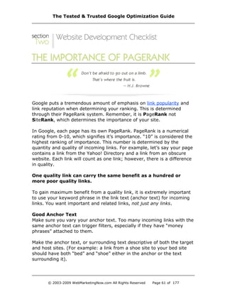Google puts a tremendous amount of emphasis on link popularity and
link reputation when determining your ranking. This is determined
through their PageRank system. Remember, it is PageRank not
SiteRank, which determines the importance of your site.
In Google, each page has its own PageRank. PageRank is a numerical
rating from 0-10, which signifies it’s importance. “10” is considered the
highest ranking of importance. This number is determined by the
quantity and quality of incoming links. For example, let’s say your page
contains a link from the Yahoo! Directory and a link from an obscure
website. Each link will count as one link; however, there is a difference
in quality.
One quality link can carry the same benefit as a hundred or
more poor quality links.
To gain maximum benefit from a quality link, it is extremely important
to use your keyword phrase in the link text (anchor text) for incoming
links. You want important and related links, not just any links.
Good Anchor Text
Make sure you vary your anchor text. Too many incoming links with the
same anchor text can trigger filters, especially if they have “money
phrases” attached to them.
Make the anchor text, or surrounding text descriptive of both the target
and host sites. (For example: a link from a shoe site to your bed site
should have both “bed” and “shoe” either in the anchor or the text
surrounding it).
The Tested & Trusted Google Optimization Guide
© 2003-2009 WebMarketingNow.com All Rights Reserved Page 61 of 177
 