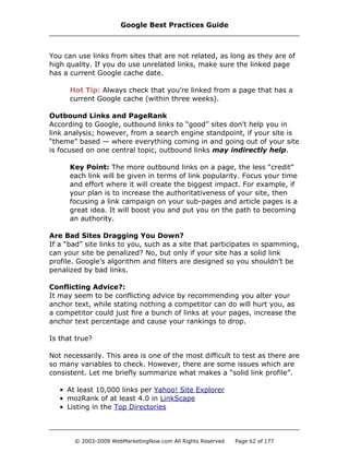 You can use links from sites that are not related, as long as they are of
high quality. If you do use unrelated links, make sure the linked page
has a current Google cache date.
Hot Tip: Always check that you’re linked from a page that has a
current Google cache (within three weeks).
Outbound Links and PageRank
According to Google, outbound links to “good” sites don't help you in
link analysis; however, from a search engine standpoint, if your site is
“theme” based — where everything coming in and going out of your site
is focused on one central topic, outbound links may indirectly help.
Key Point: The more outbound links on a page, the less “credit”
each link will be given in terms of link popularity. Focus your time
and effort where it will create the biggest impact. For example, if
your plan is to increase the authoritativeness of your site, then
focusing a link campaign on your sub-pages and article pages is a
great idea. It will boost you and put you on the path to becoming
an authority.
Are Bad Sites Dragging You Down?
If a “bad” site links to you, such as a site that participates in spamming,
can your site be penalized? No, but only if your site has a solid link
profile. Google’s algorithm and filters are designed so you shouldn’t be
penalized by bad links.
Conflicting Advice?:
It may seem to be conflicting advice by recommending you alter your
anchor text, while stating nothing a competitor can do will hurt you, as
a competitor could just fire a bunch of links at your pages, increase the
anchor text percentage and cause your rankings to drop.
Is that true?
Not necessarily. This area is one of the most difficult to test as there are
so many variables to check. However, there are some issues which are
consistent. Let me briefly summarize what makes a “solid link profile”.
• At least 10,000 links per Yahoo! Site Explorer
• mozRank of at least 4.0 in LinkScape
• Listing in the Top Directories
Google Best Practices Guide
© 2003-2009 WebMarketingNow.com All Rights Reserved Page 62 of 177
 